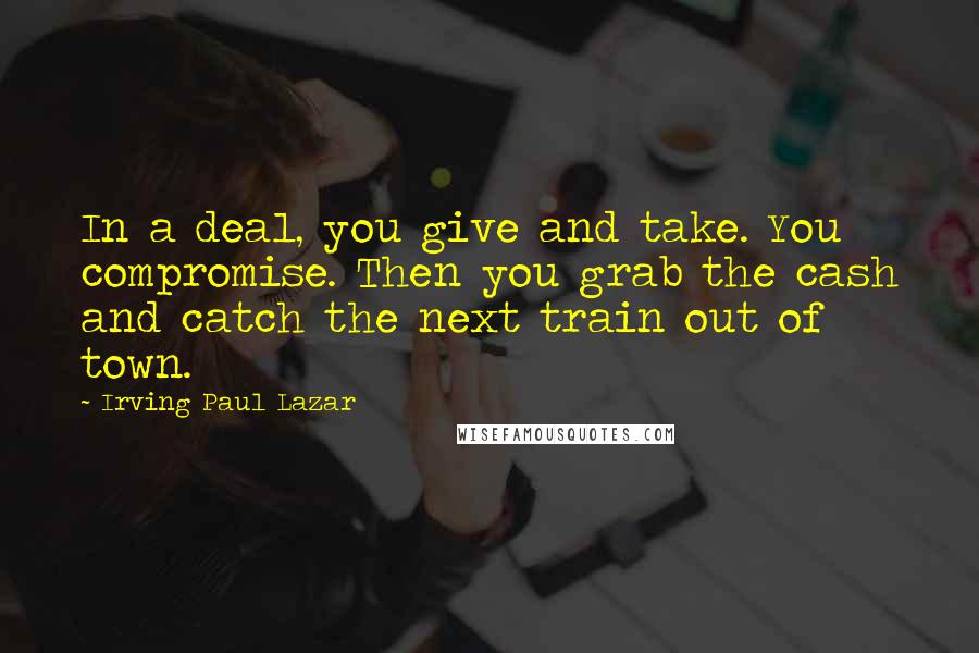 Irving Paul Lazar Quotes: In a deal, you give and take. You compromise. Then you grab the cash and catch the next train out of town.