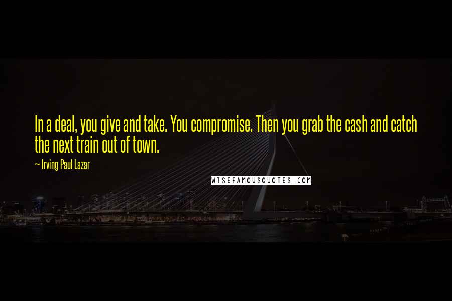 Irving Paul Lazar Quotes: In a deal, you give and take. You compromise. Then you grab the cash and catch the next train out of town.
