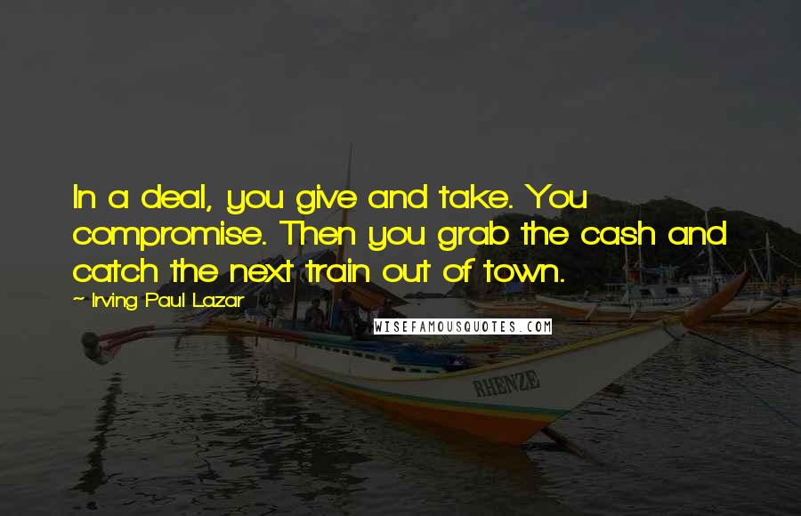 Irving Paul Lazar Quotes: In a deal, you give and take. You compromise. Then you grab the cash and catch the next train out of town.