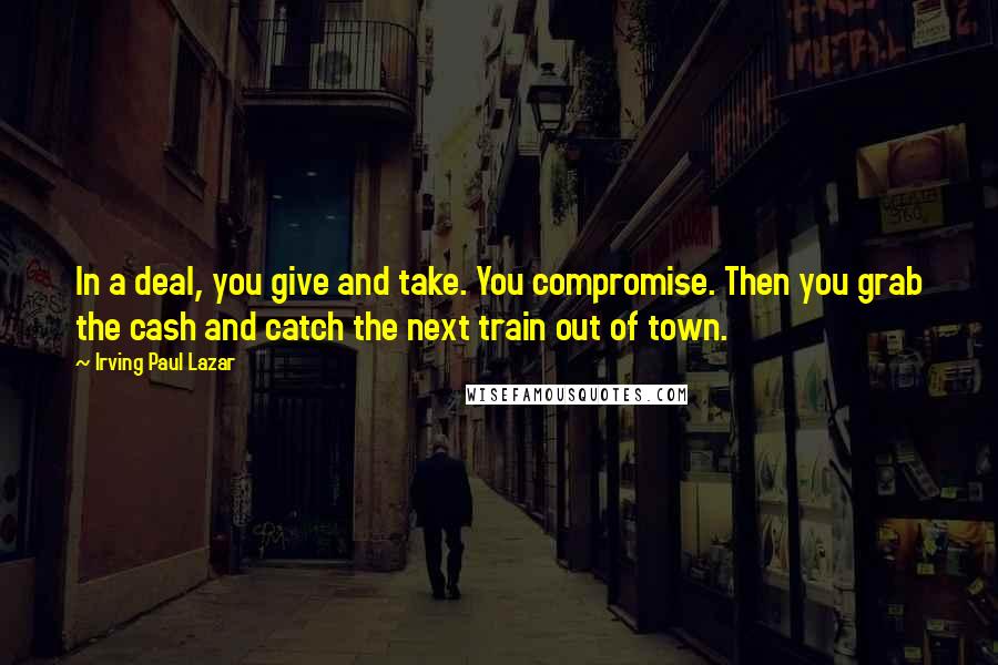 Irving Paul Lazar Quotes: In a deal, you give and take. You compromise. Then you grab the cash and catch the next train out of town.