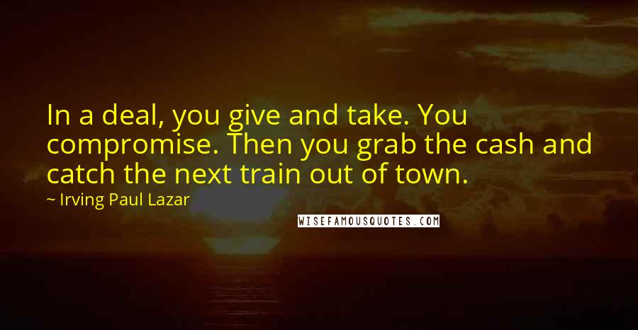 Irving Paul Lazar Quotes: In a deal, you give and take. You compromise. Then you grab the cash and catch the next train out of town.