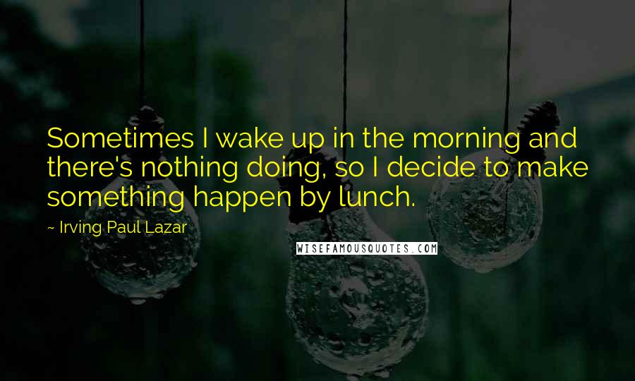 Irving Paul Lazar Quotes: Sometimes I wake up in the morning and there's nothing doing, so I decide to make something happen by lunch.