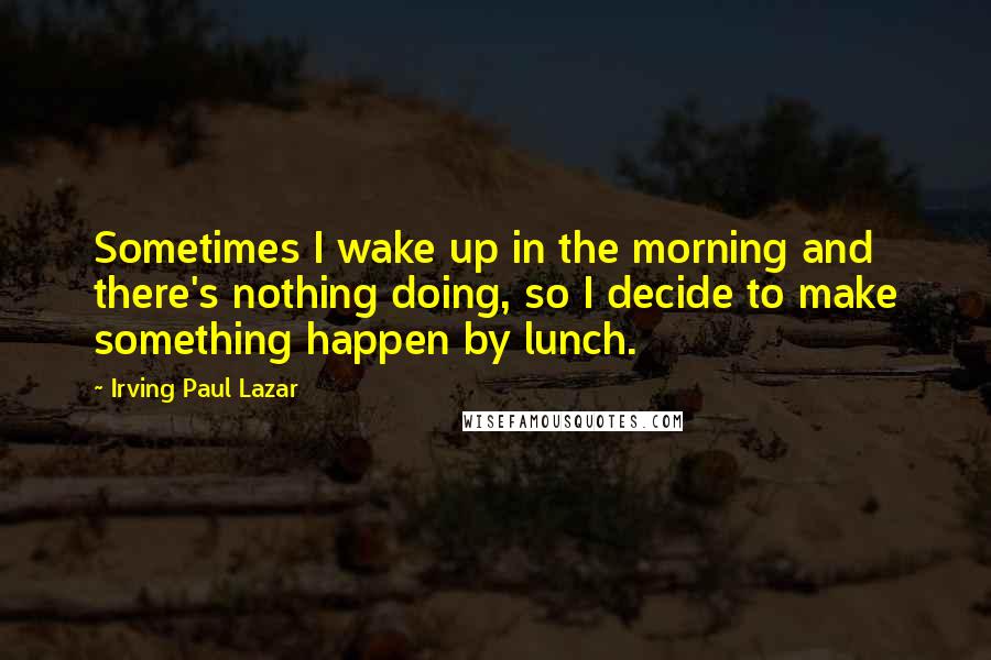 Irving Paul Lazar Quotes: Sometimes I wake up in the morning and there's nothing doing, so I decide to make something happen by lunch.