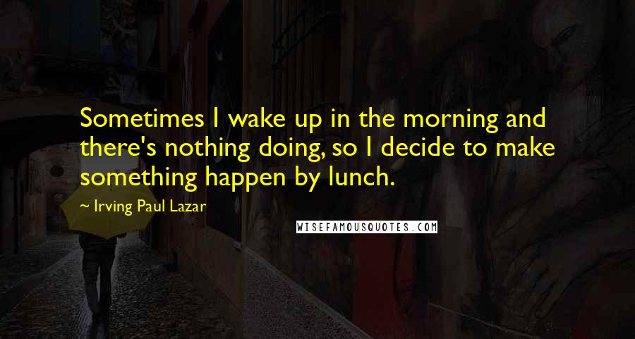 Irving Paul Lazar Quotes: Sometimes I wake up in the morning and there's nothing doing, so I decide to make something happen by lunch.