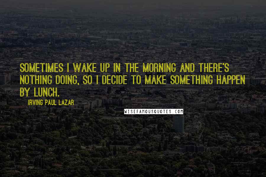 Irving Paul Lazar Quotes: Sometimes I wake up in the morning and there's nothing doing, so I decide to make something happen by lunch.