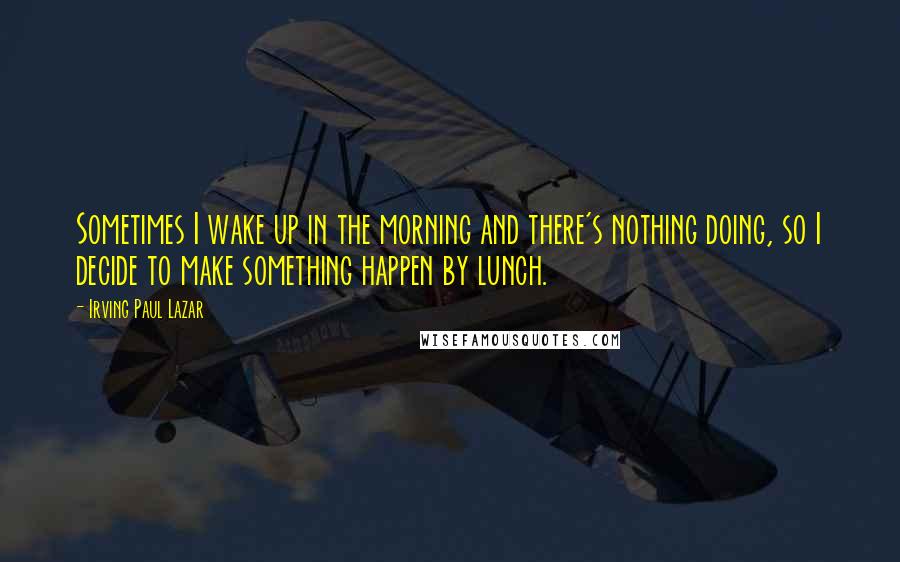 Irving Paul Lazar Quotes: Sometimes I wake up in the morning and there's nothing doing, so I decide to make something happen by lunch.