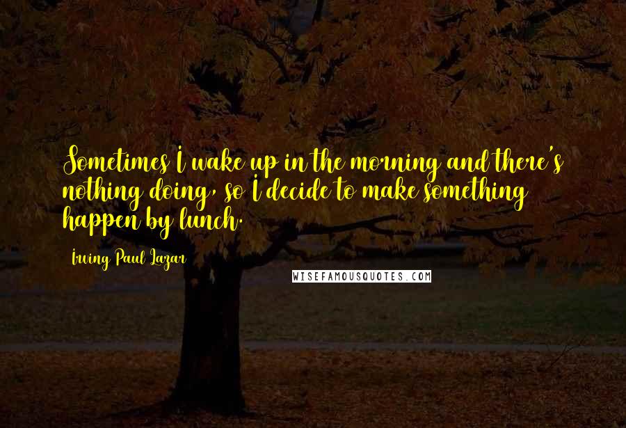 Irving Paul Lazar Quotes: Sometimes I wake up in the morning and there's nothing doing, so I decide to make something happen by lunch.