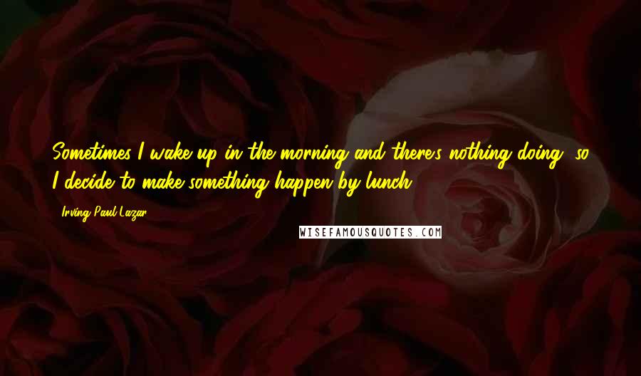 Irving Paul Lazar Quotes: Sometimes I wake up in the morning and there's nothing doing, so I decide to make something happen by lunch.