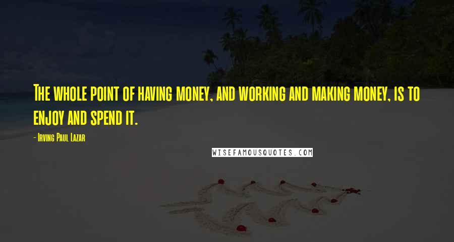 Irving Paul Lazar Quotes: The whole point of having money, and working and making money, is to enjoy and spend it.