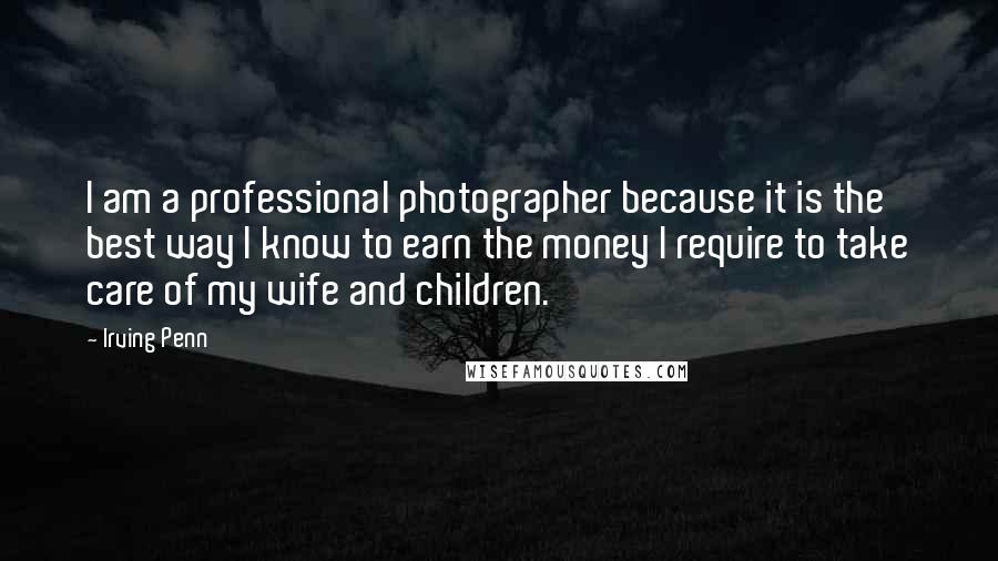 Irving Penn Quotes: I am a professional photographer because it is the best way I know to earn the money I require to take care of my wife and children.