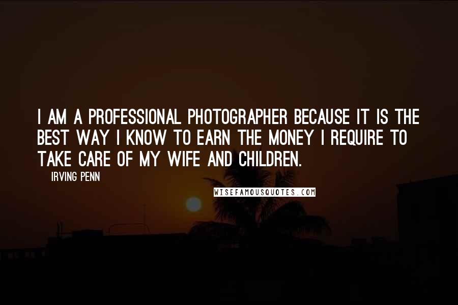 Irving Penn Quotes: I am a professional photographer because it is the best way I know to earn the money I require to take care of my wife and children.