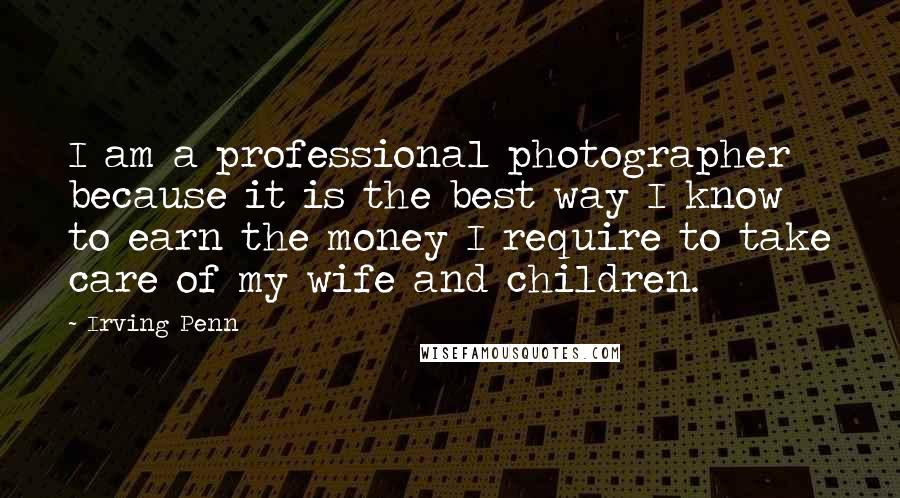 Irving Penn Quotes: I am a professional photographer because it is the best way I know to earn the money I require to take care of my wife and children.