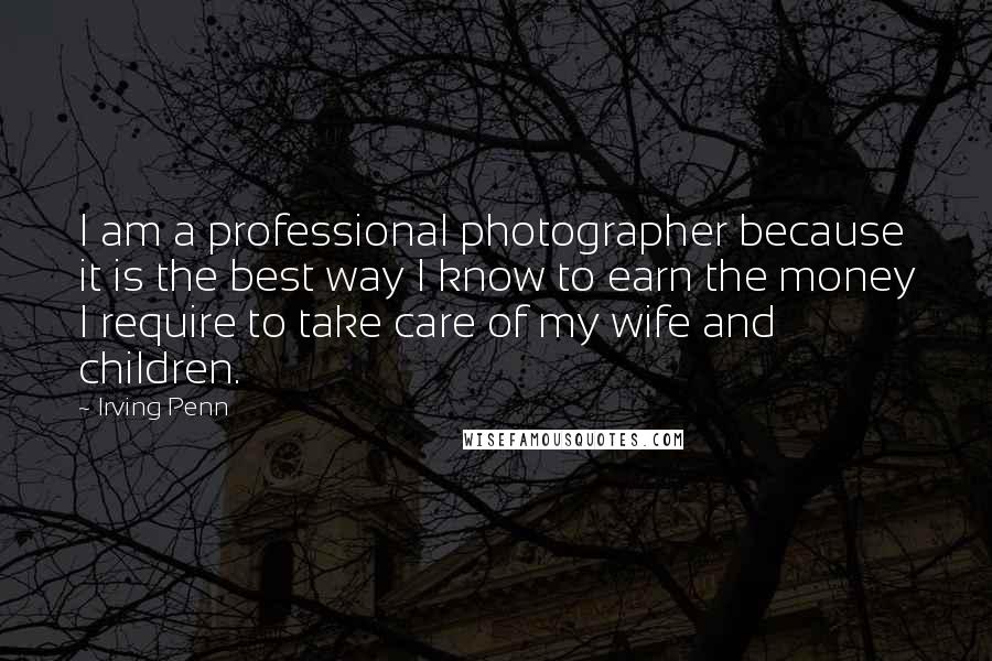 Irving Penn Quotes: I am a professional photographer because it is the best way I know to earn the money I require to take care of my wife and children.