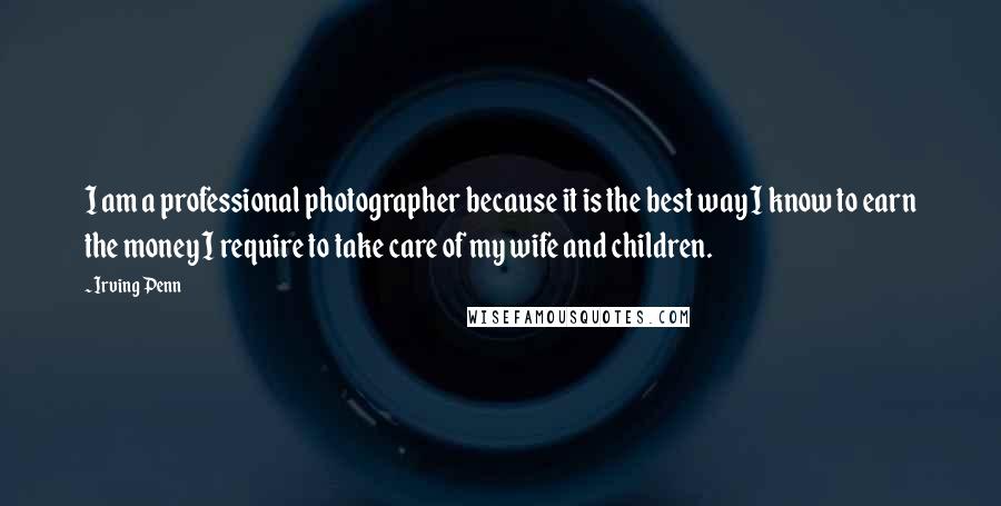 Irving Penn Quotes: I am a professional photographer because it is the best way I know to earn the money I require to take care of my wife and children.