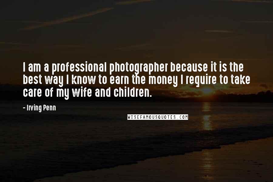 Irving Penn Quotes: I am a professional photographer because it is the best way I know to earn the money I require to take care of my wife and children.