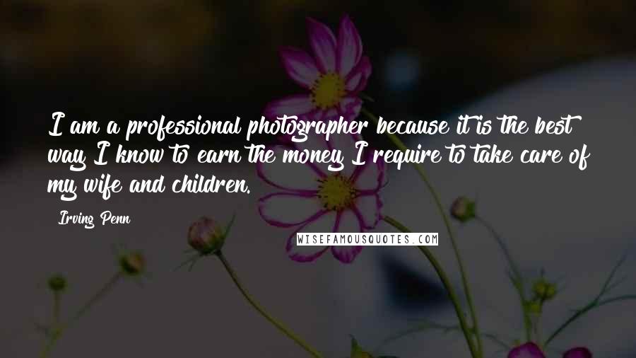 Irving Penn Quotes: I am a professional photographer because it is the best way I know to earn the money I require to take care of my wife and children.