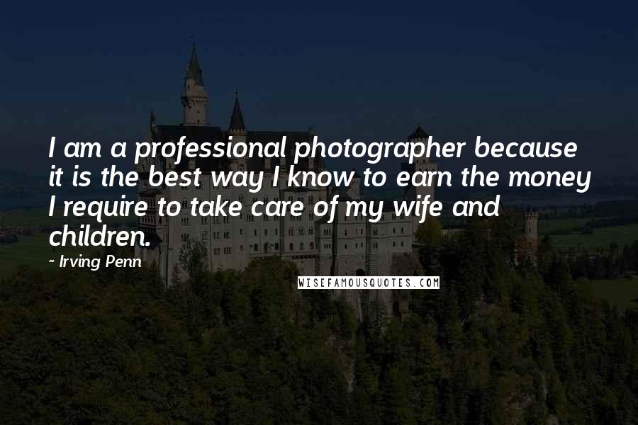 Irving Penn Quotes: I am a professional photographer because it is the best way I know to earn the money I require to take care of my wife and children.