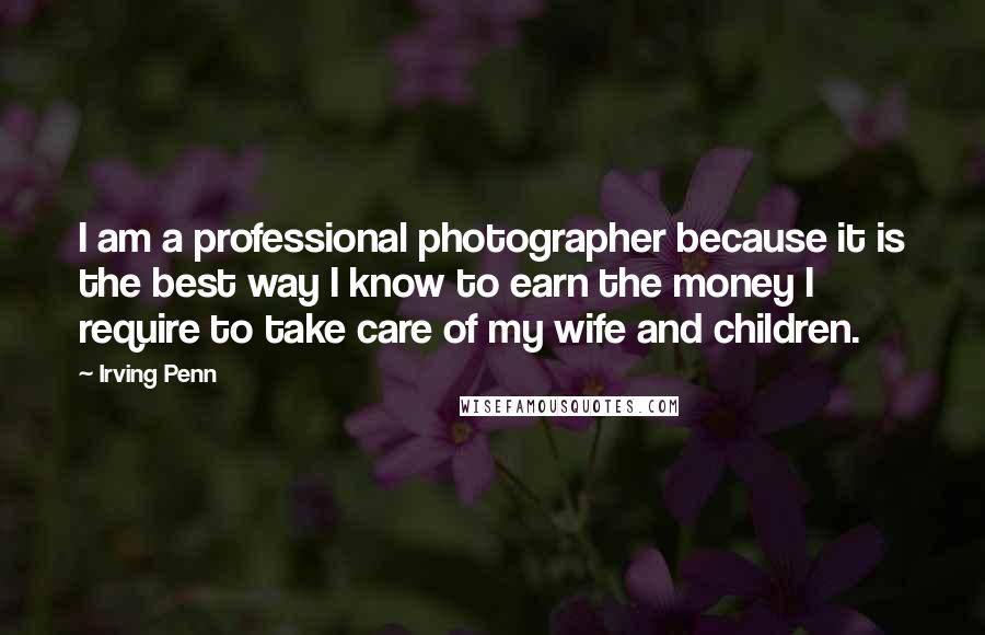 Irving Penn Quotes: I am a professional photographer because it is the best way I know to earn the money I require to take care of my wife and children.