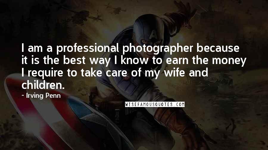 Irving Penn Quotes: I am a professional photographer because it is the best way I know to earn the money I require to take care of my wife and children.