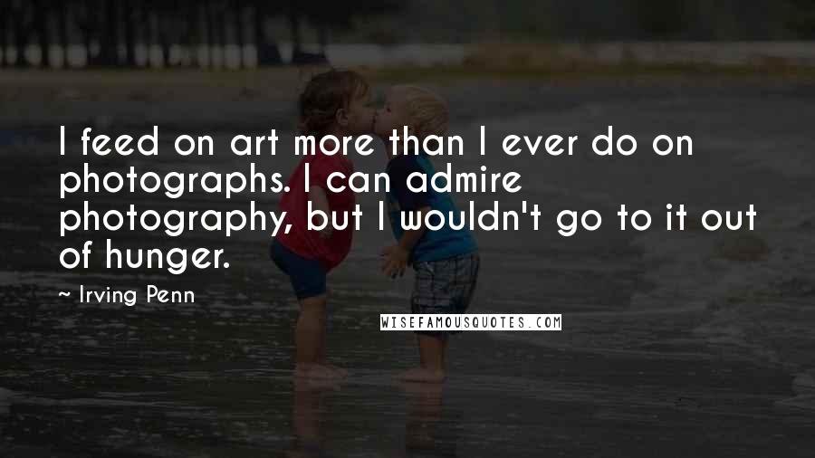 Irving Penn Quotes: I feed on art more than I ever do on photographs. I can admire photography, but I wouldn't go to it out of hunger.