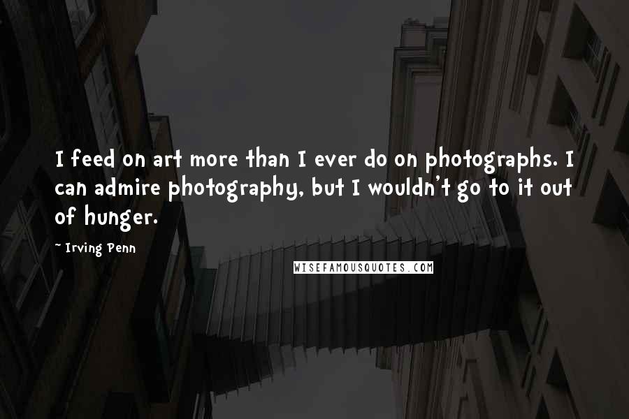 Irving Penn Quotes: I feed on art more than I ever do on photographs. I can admire photography, but I wouldn't go to it out of hunger.