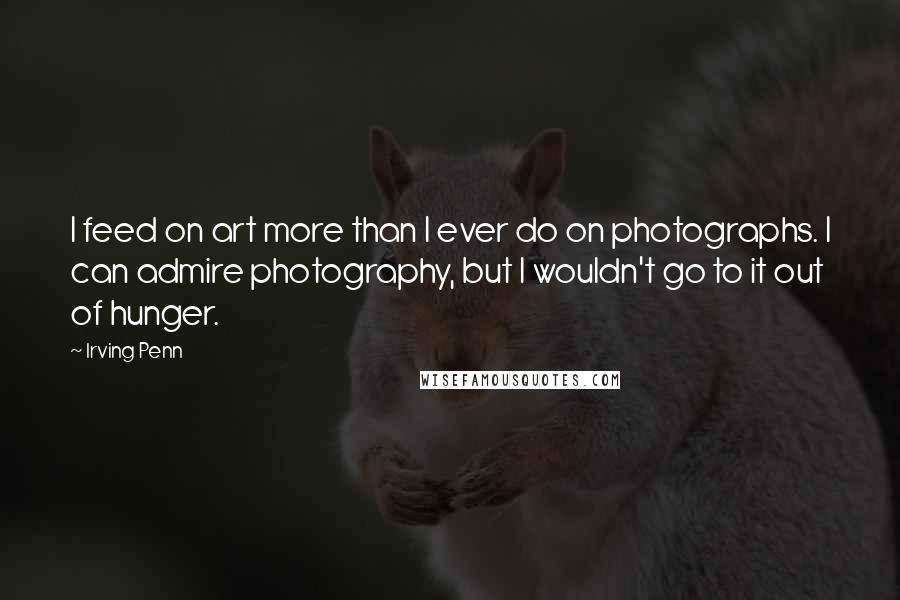 Irving Penn Quotes: I feed on art more than I ever do on photographs. I can admire photography, but I wouldn't go to it out of hunger.