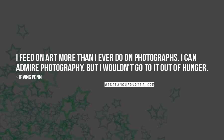 Irving Penn Quotes: I feed on art more than I ever do on photographs. I can admire photography, but I wouldn't go to it out of hunger.