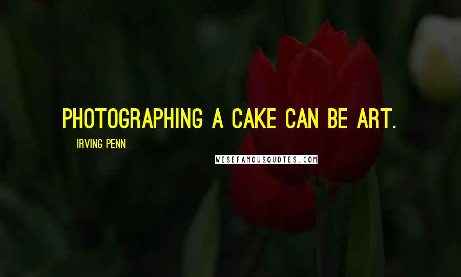 Irving Penn Quotes: Photographing a cake can be art.