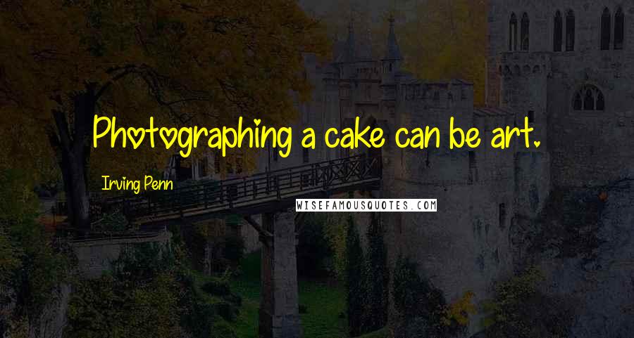 Irving Penn Quotes: Photographing a cake can be art.