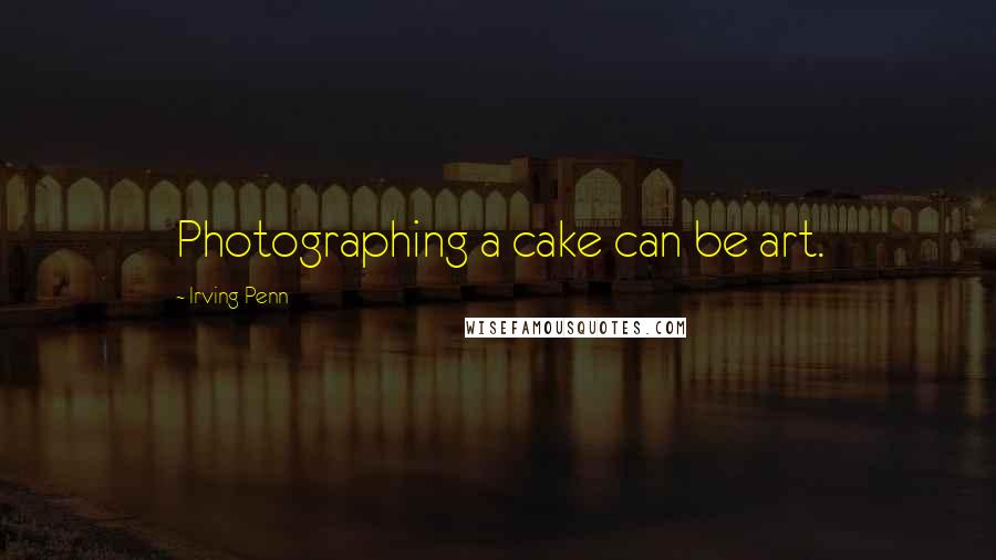 Irving Penn Quotes: Photographing a cake can be art.