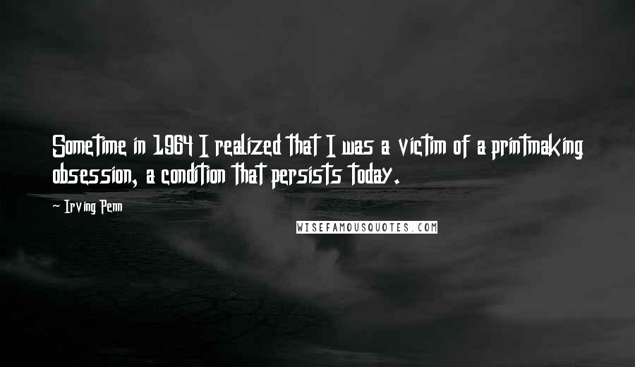 Irving Penn Quotes: Sometime in 1964 I realized that I was a victim of a printmaking obsession, a condition that persists today.