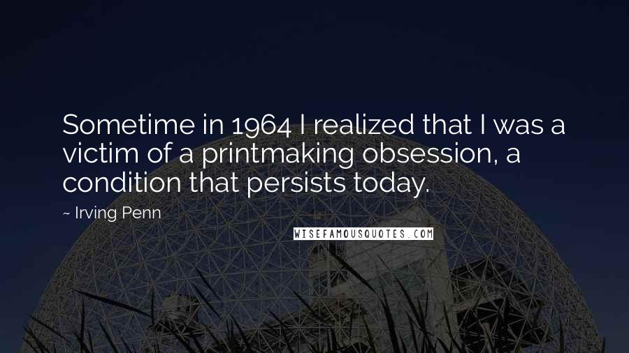 Irving Penn Quotes: Sometime in 1964 I realized that I was a victim of a printmaking obsession, a condition that persists today.