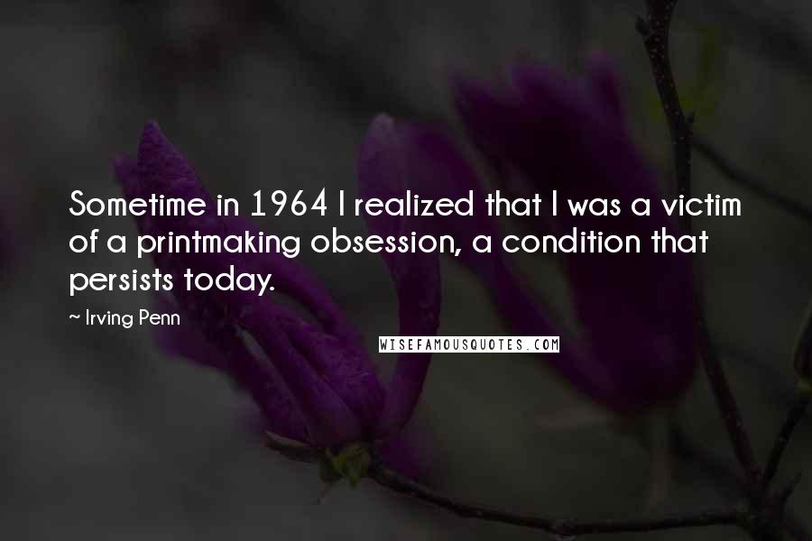 Irving Penn Quotes: Sometime in 1964 I realized that I was a victim of a printmaking obsession, a condition that persists today.