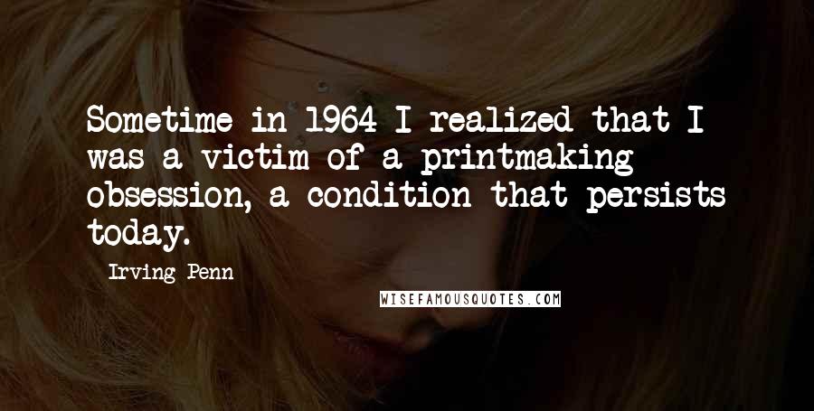 Irving Penn Quotes: Sometime in 1964 I realized that I was a victim of a printmaking obsession, a condition that persists today.