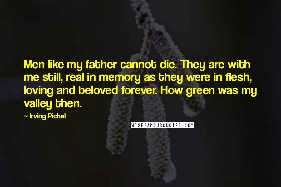 Irving Pichel Quotes: Men like my father cannot die. They are with me still, real in memory as they were in flesh, loving and beloved forever. How green was my valley then.