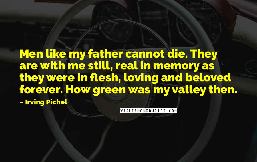 Irving Pichel Quotes: Men like my father cannot die. They are with me still, real in memory as they were in flesh, loving and beloved forever. How green was my valley then.