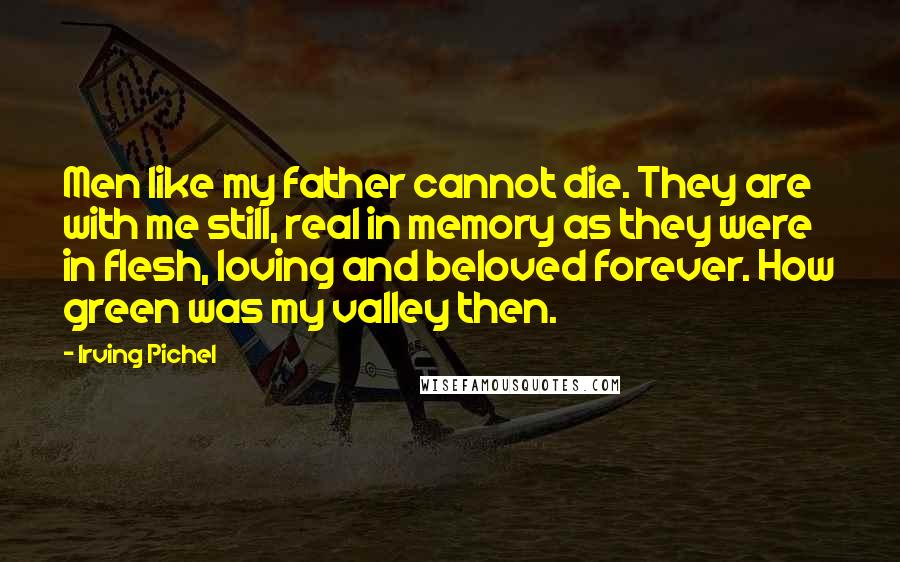 Irving Pichel Quotes: Men like my father cannot die. They are with me still, real in memory as they were in flesh, loving and beloved forever. How green was my valley then.