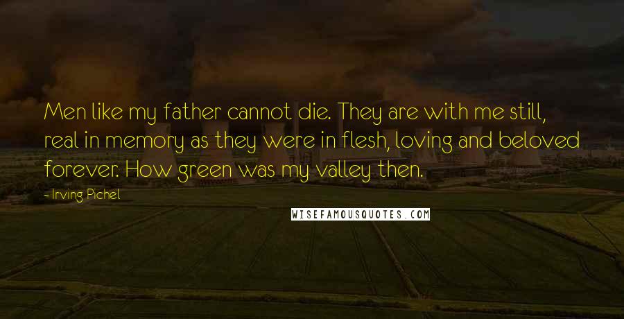 Irving Pichel Quotes: Men like my father cannot die. They are with me still, real in memory as they were in flesh, loving and beloved forever. How green was my valley then.