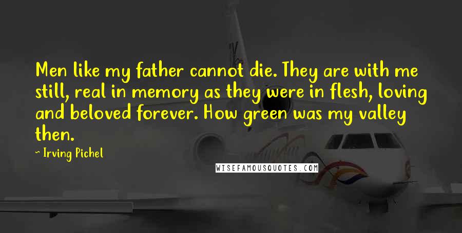 Irving Pichel Quotes: Men like my father cannot die. They are with me still, real in memory as they were in flesh, loving and beloved forever. How green was my valley then.