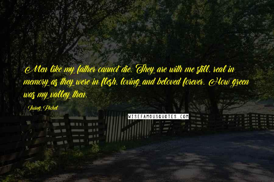 Irving Pichel Quotes: Men like my father cannot die. They are with me still, real in memory as they were in flesh, loving and beloved forever. How green was my valley then.