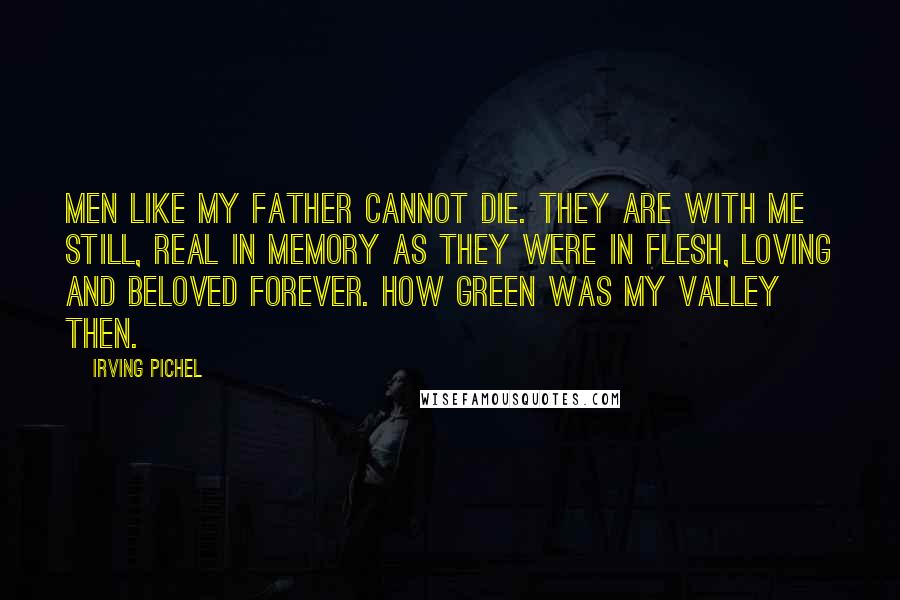 Irving Pichel Quotes: Men like my father cannot die. They are with me still, real in memory as they were in flesh, loving and beloved forever. How green was my valley then.