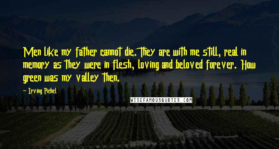 Irving Pichel Quotes: Men like my father cannot die. They are with me still, real in memory as they were in flesh, loving and beloved forever. How green was my valley then.