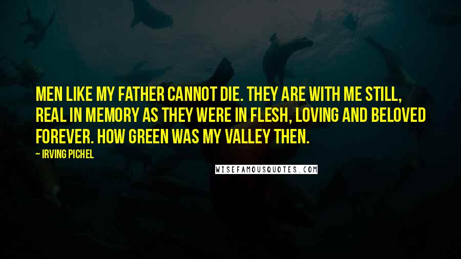 Irving Pichel Quotes: Men like my father cannot die. They are with me still, real in memory as they were in flesh, loving and beloved forever. How green was my valley then.