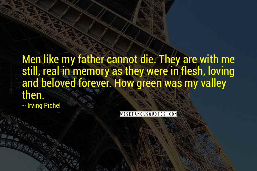 Irving Pichel Quotes: Men like my father cannot die. They are with me still, real in memory as they were in flesh, loving and beloved forever. How green was my valley then.