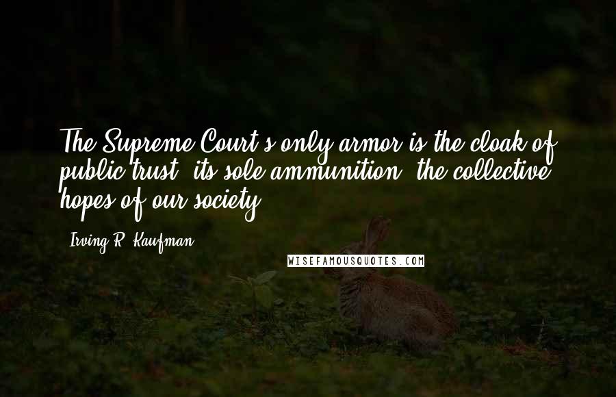 Irving R. Kaufman Quotes: The Supreme Court's only armor is the cloak of public trust; its sole ammunition, the collective hopes of our society.