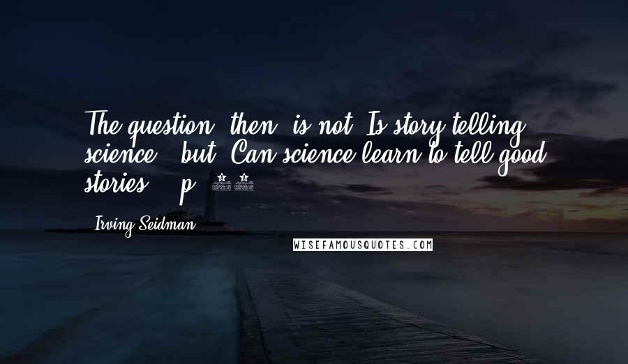 Irving Seidman Quotes: The question, then, is not "Is story telling science?" but "Can science learn to tell good stories?" (p. 50)