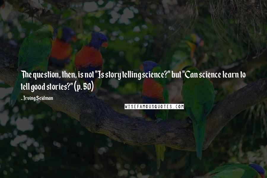 Irving Seidman Quotes: The question, then, is not "Is story telling science?" but "Can science learn to tell good stories?" (p. 50)