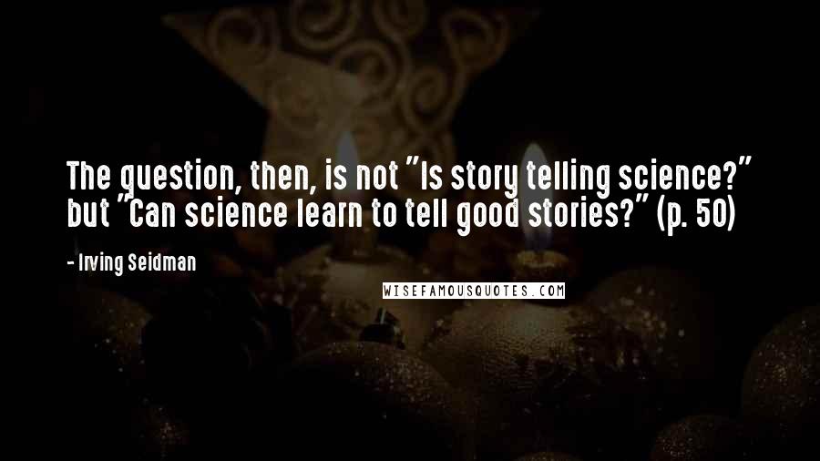 Irving Seidman Quotes: The question, then, is not "Is story telling science?" but "Can science learn to tell good stories?" (p. 50)