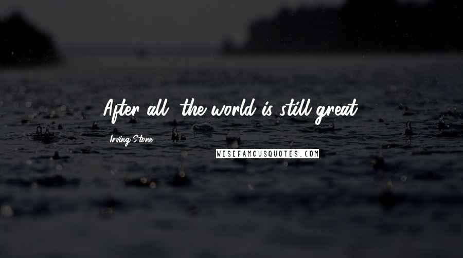Irving Stone Quotes: After all, the world is still great.