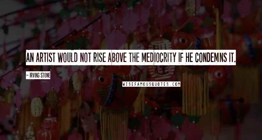 Irving Stone Quotes: An artist would not rise above the mediocrity if he condemns it.